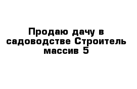 Продаю дачу в садоводстве Строитель массив 5